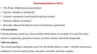 Instrumentation of HPLC
• The Pump- (High-pressure generation)
• Injector- (Sample is introduced)
• Column- (separation is performed inside the column)
• Detector- (Detect of analyte)
• Recorder- (Record the Result in form of electronic signal form)
1.Normal phase:
Column packing is polar (eg. silica) and the mobile phase is non-polar. It is used for water-
sensitive compounds, geometric isomers, cis-trans isomers, and chiral compounds.
2.Reverse phase:
The column packing is non-polar (e.g C18), the mobile phase is water+ miscible solvent (e.g
methanol). It can be used for polar, non-polar, ionizable, and ionic samples.
 