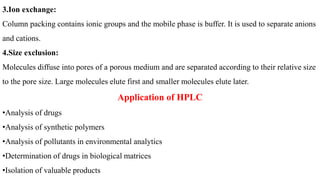 3.Ion exchange:
Column packing contains ionic groups and the mobile phase is buffer. It is used to separate anions
and cations.
4.Size exclusion:
Molecules diffuse into pores of a porous medium and are separated according to their relative size
to the pore size. Large molecules elute first and smaller molecules elute later.
Application of HPLC
•Analysis of drugs
•Analysis of synthetic polymers
•Analysis of pollutants in environmental analytics
•Determination of drugs in biological matrices
•Isolation of valuable products
 