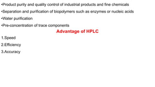 •Product purity and quality control of industrial products and fine chemicals
•Separation and purification of biopolymers such as enzymes or nucleic acids
•Water purification
•Pre-concentration of trace components
Advantage of HPLC
1.Speed
2.Efficiency
3.Accuracy
 