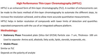 High Performance Thin-Layer Chromatography (HPTLC)
HPTLC is an enhanced form of thin-layer chromatography (TLC). A number of enhancements can
be made to the basic method of thin-layer chromatography to automate the different steps, to
increase the resolution achieved, and to allow more accurate quantitative measurements.
HPTLC helps in better resolution of compounds with lower limits of detection and quantifies
separated components with the use of an integrated software platform.
Methodology:
 Stationary Phase Precoated plate (Silica Gel GF254) Particle size- 7 um, Thickness- 100 um
Used to separate- Amino acid, alkaloids, fatty acids, lipids, steroids, terpenoids, etc.
 Mobile Phase:
Similar as TLC
Depends on the polarity of analyte
 