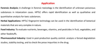 Application
Forensic Analysis: A challenge in forensic toxicology is the identification of unknown poisonous
substances in intoxication cases. HPTLC offers rapid identification as well as qualitative and
quantitative analysis for toxic substances.
Herbal Applications: HPTLC fingerprint technology can be used in the identification of botanical
materials that are very complex in nature.
Food Industry: To evaluate nutrients, beverages, vitamins, and pesticides in fruit, vegetables, and
other foodstuffs.
Pharmaceutical Industry: Used in post-production quality control. analysis o forced degradation
studies, stability testing, and to check the prese impurities in the drug.
 