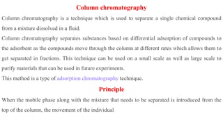 Column chromatography
Column chromatography is a technique which is used to separate a single chemical compound
from a mixture dissolved in a fluid.
Column chromatography separates substances based on differential adsorption of compounds to
the adsorbent as the compounds move through the column at different rates which allows them to
get separated in fractions. This technique can be used on a small scale as well as large scale to
purify materials that can be used in future experiments.
This method is a type of adsorption chromatography technique.
Principle
When the mobile phase along with the mixture that needs to be separated is introduced from the
top of the column, the movement of the individual
 