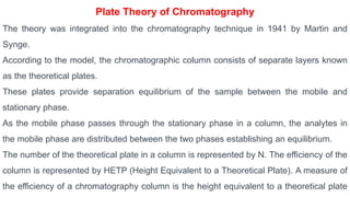 Plate Theory of Chromatography
The theory was integrated into the chromatography technique in 1941 by Martin and
Synge.
According to the model, the chromatographic column consists of separate layers known
as the theoretical plates.
These plates provide separation equilibrium of the sample between the mobile and
stationary phase.
As the mobile phase passes through the stationary phase in a column, the analytes in
the mobile phase are distributed between the two phases establishing an equilibrium.
The number of the theoretical plate in a column is represented by N. The efficiency of the
column is represented by HETP (Height Equivalent to a Theoretical Plate). A measure of
the efficiency of a chromatography column is the height equivalent to a theoretical plate
 