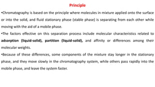 Principle
•Chromatography is based on the principle where molecules in mixture applied onto the surface
or into the solid, and fluid stationary phase (stable phase) is separating from each other while
moving with the aid of a mobile phase.
•The factors effective on this separation process include molecular characteristics related to
adsorption (liquid-solid), partition (liquid-solid), and affinity or differences among their
molecular weights.
•Because of these differences, some components of the mixture stay longer in the stationary
phase, and they move slowly in the chromatography system, while others pass rapidly into the
mobile phase, and leave the system faster.
 