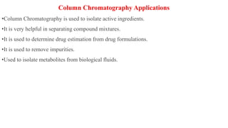 Column Chromatography Applications
•Column Chromatography is used to isolate active ingredients.
•It is very helpful in separating compound mixtures.
•It is used to determine drug estimation from drug formulations.
•It is used to remove impurities.
•Used to isolate metabolites from biological fluids.
 