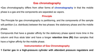 Gas chromatography
•Gas chromatography differs from other forms of chromatography in that the mobile
phase is a gas and the components are separated as vapors.
Principle
The Principle for gas chromatography is partitioning, and the components of the sample
will partition (i.e. distribute) between the two phases: the stationary phase and the mobile
phase.
Compounds that have a greater affinity for the stationary phase spend more time in the
column and thus elute later and have a longer retention time (Rt) than samples that
have a higher affinity for the mobile phase.
Instrumentation of Gas Chromatography
1 Carrier gas in a high-pressure cylinder with attendant pressure regulators and
 