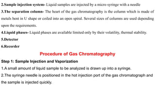 2.Sample injection system- Liquid samples are injected by a micro syringe with a needle
3.The separation column- The heart of the gas chromatography is the column which is made of
metals bent in U shape or coiled into an open spiral. Several sizes of columns are used depending
upon the requirements.
4.Liquid phases- Liquid phases are available limited only by their volatility, thermal stability.
5.Detector
6.Recorder
Procedure of Gas Chromatography
Step 1: Sample Injection and Vaporization
1.A small amount of liquid sample to be analyzed is drawn up into a syringe.
2.The syringe needle is positioned in the hot injection port of the gas chromatograph and
the sample is injected quickly.
 