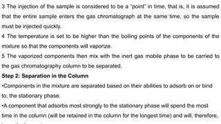 3 The injection of the sample is considered to be a “point” in time, that is, it is assumed
that the entire sample enters the gas chromatograph at the same time, so the sample
must be injected quickly.
4 The temperature is set to be higher than the boiling points of the components of the
mixture so that the components will vaporize.
5 The vaporized components then mix with the inert gas mobile phase to be carried to
the gas chromatography column to be separated.
Step 2: Separation in the Column
•Components in the mixture are separated based on their abilities to adsorb on or bind
to, the stationary phase.
•A component that adsorbs most strongly to the stationary phase will spend the most
time in the column (will be retained in the column for the longest time) and will, therefore,
 