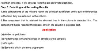 retention time (Rt). It will emerge from the gas chromatograph last.
Step 3: Detecting and Recording Results
1.The components of the mixture reach the detector at different times due to differences
in the time they are retained in the column.
2.The component that is retained the shortest time in the column is detected first. The
component that is retained the longest time in the column is detected last.
Application
(a) Air-borne pollutants
(b) Performance-enhancing drugs in athlete’s urine samples
(c) Oil spills
(d) Essential oils in perfume preparation
 