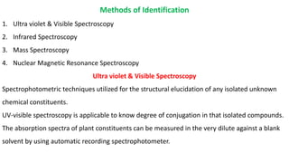 Methods of Identification
1. Ultra violet & Visible Spectroscopy
2. Infrared Spectroscopy
3. Mass Spectroscopy
4. Nuclear Magnetic Resonance Spectroscopy
Ultra violet & Visible Spectroscopy
Spectrophotometric techniques utilized for the structural elucidation of any isolated unknown
chemical constituents.
UV-visible spectroscopy is applicable to know degree of conjugation in that isolated compounds.
The absorption spectra of plant constituents can be measured in the very dilute against a blank
solvent by using automatic recording spectrophotometer.
 