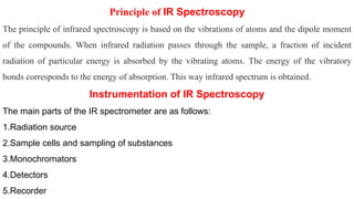 Principle of IR Spectroscopy
The principle of infrared spectroscopy is based on the vibrations of atoms and the dipole moment
of the compounds. When infrared radiation passes through the sample, a fraction of incident
radiation of particular energy is absorbed by the vibrating atoms. The energy of the vibratory
bonds corresponds to the energy of absorption. This way infrared spectrum is obtained.
Instrumentation of IR Spectroscopy
The main parts of the IR spectrometer are as follows:
1.Radiation source
2.Sample cells and sampling of substances
3.Monochromators
4.Detectors
5.Recorder
 