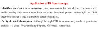 Application of IR Spectroscopy
•Identification of an organic compound: Functional groups, for example, two compounds with
similar overlay able spectra must have the same functional groups. Interestingly, an FT-IR
spectrophotometer is used at airports to detect drug addicts.
•Purity of chemical compound: Although thorough FTIR is not commonly used as a quantitative
analysis, it is useful for determining the purity of chemical compounds.
 