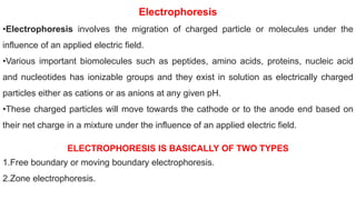 Electrophoresis
•Electrophoresis involves the migration of charged particle or molecules under the
influence of an applied electric field.
•Various important biomolecules such as peptides, amino acids, proteins, nucleic acid
and nucleotides has ionizable groups and they exist in solution as electrically charged
particles either as cations or as anions at any given pH.
•These charged particles will move towards the cathode or to the anode end based on
their net charge in a mixture under the influence of an applied electric field.
ELECTROPHORESIS IS BASICALLY OF TWO TYPES
1.Free boundary or moving boundary electrophoresis.
2.Zone electrophoresis.
 