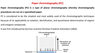 Paper chromatography (PC)
Paper chromatography (PC) is a type of planar chromatography whereby chromatography
procedures are run on a specialized paper.
PC is considered to be the simplest and most widely used of the chromatographic techniques
because of its applicability to isolation, identification, and quantitative determination of organic
and inorganic compounds.
It was first introduced by German scientist Christian Friedrich Schonbein (1865).
 