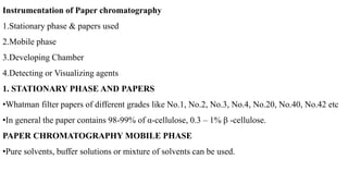Instrumentation of Paper chromatography
1.Stationary phase & papers used
2.Mobile phase
3.Developing Chamber
4.Detecting or Visualizing agents
1. STATIONARY PHASE AND PAPERS
•Whatman filter papers of different grades like No.1, No.2, No.3, No.4, No.20, No.40, No.42 etc
•In general the paper contains 98-99% of α-cellulose, 0.3 – 1% β -cellulose.
PAPER CHROMATOGRAPHY MOBILE PHASE
•Pure solvents, buffer solutions or mixture of solvents can be used.
 