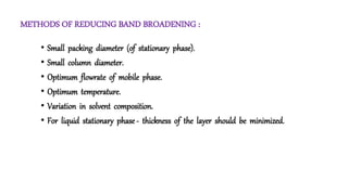 METHODS OF REDUCING BAND BROADENING :
• Small packing diameter (of stationary phase).
• Small column diameter.
• Optimum flowrate of mobile phase.
• Optimum temperature.
• Variation in solvent composition.
• For liquid stationary phase - thickness of the layer should be minimized.
 