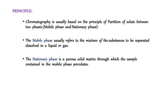 PRINCIPLE:
• Chromatography is usually based on the principle of Partition of solute between
two phases (Mobile phase and Stationary phase).
• The Mobile phase usually refers to the mixture of the substances to be separated
dissolved in a liquid or gas.
• The Stationary phase is a porous solid matrix through which the sample
contained in the mobile phase percolates.
 