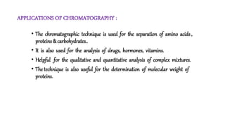APPLICATIONS OF CHROMATOGRAPHY :
• The chromatographic technique is used for the separation of amino acids ,
proteins & carbohydrates..
• It is also used for the analysis of drugs, hormones, vitamins.
• Helpful for the qualitative and quantitative analysis of complex mixtures.
• The technique is also useful for the determination of molecular weight of
proteins.
 