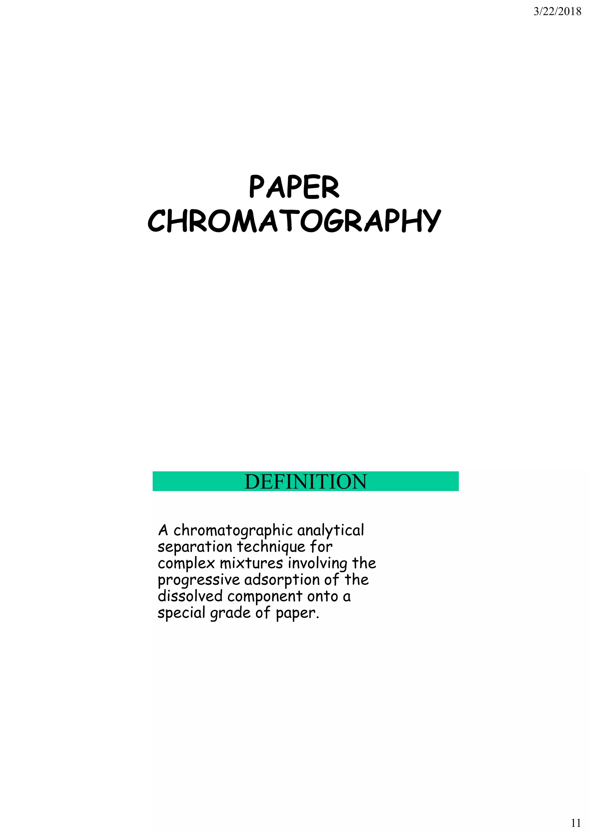 3/22/2018
11
PAPER
CHROMATOGRAPHY
DEFINITION
A chromatographic analytical
separation technique for
complex mixtures involving the
progressive adsorption of the
dissolved component onto a
special grade of paper.
 