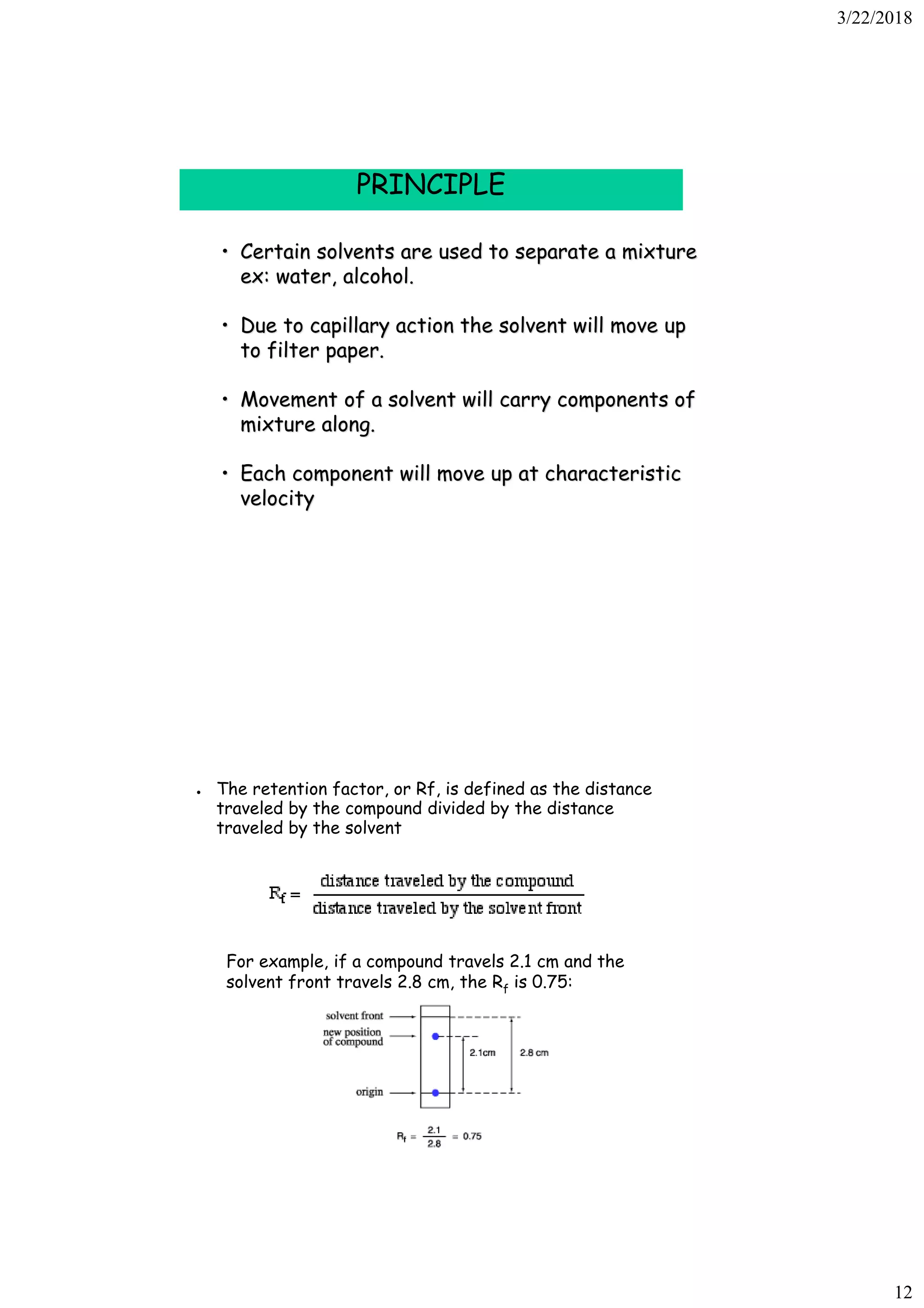 3/22/2018
12
PRINCIPLE
• Certain solvents are used to separate a mixture
ex: water, alcohol.
• Due to capillary action the solvent will move up
to filter paper.
• Movement of a solvent will carry components of
mixture along.
• Each component will move up at characteristic
velocity
● The retention factor, or Rf, is defined as the distance
traveled by the compound divided by the distance
traveled by the solvent
For example, if a compound travels 2.1 cm and the
solvent front travels 2.8 cm, the Rf is 0.75:
 