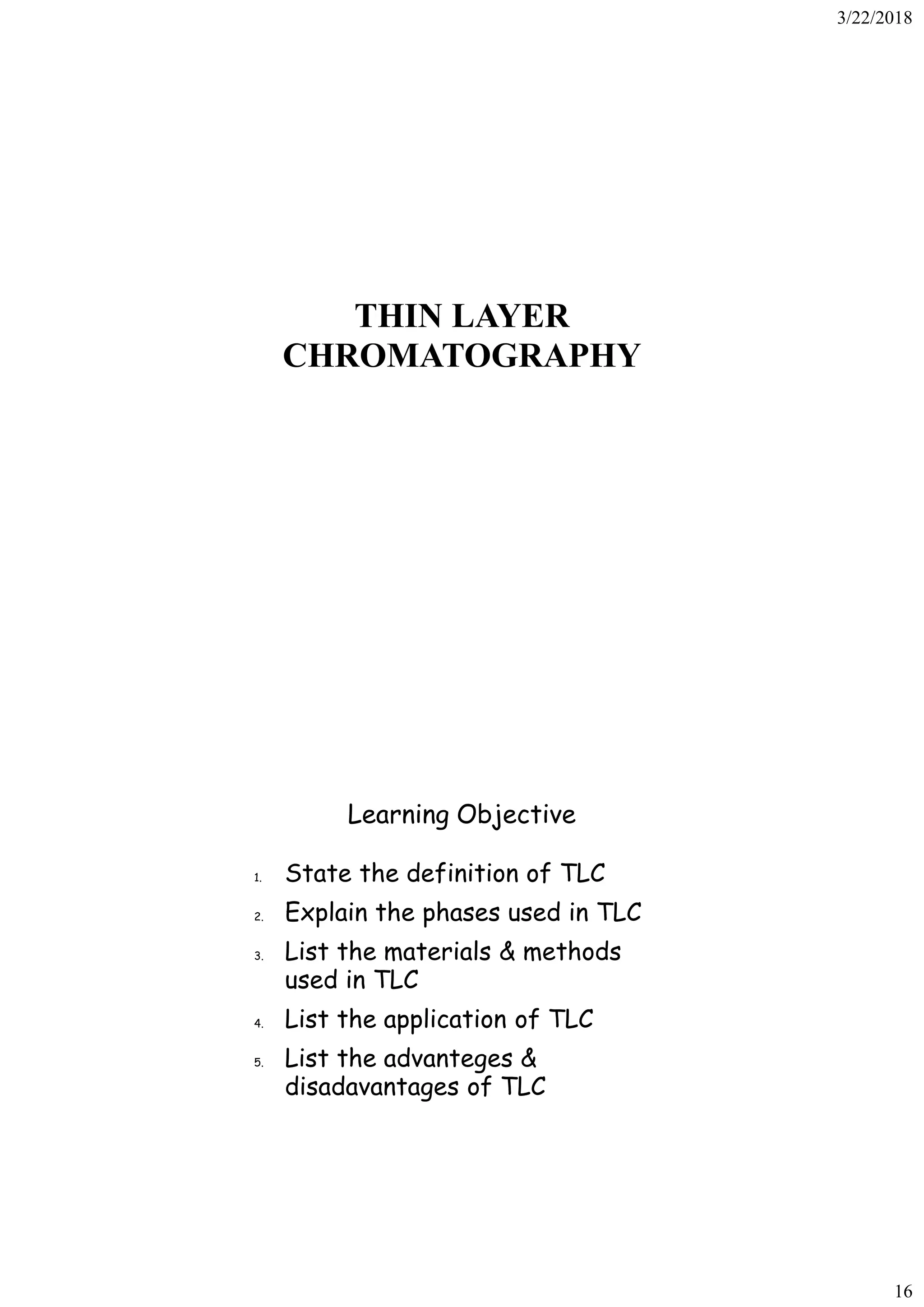 3/22/2018
16
THIN LAYER
CHROMATOGRAPHY
Learning Objective
1. State the definition of TLC
2. Explain the phases used in TLC
3. List the materials & methods
used in TLC
4. List the application of TLC
5. List the advanteges &
disadavantages of TLC
 