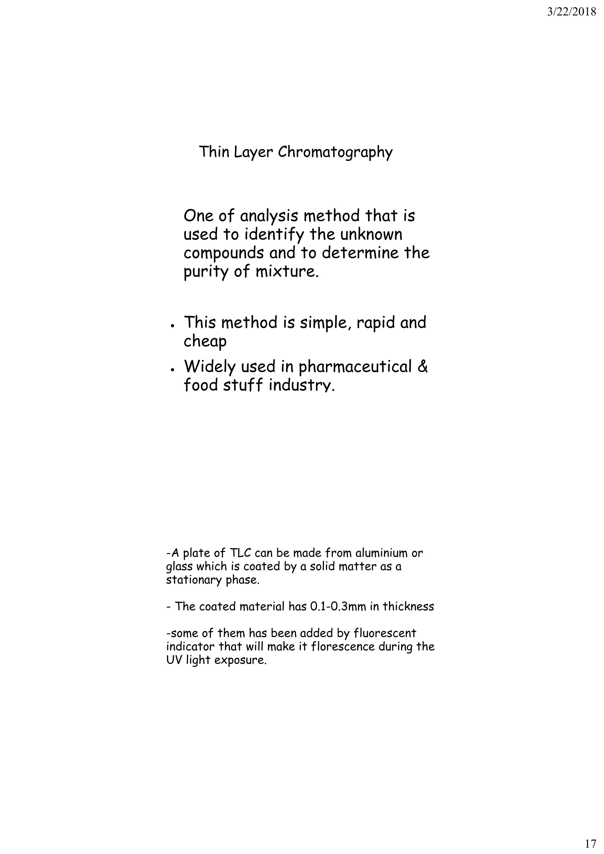 3/22/2018
17
Thin Layer Chromatography
One of analysis method that is
used to identify the unknown
compounds and to determine the
purity of mixture.
● This method is simple, rapid and
cheap
● Widely used in pharmaceutical &
food stuff industry.
-A plate of TLC can be made from aluminium or
glass which is coated by a solid matter as a
stationary phase.
- The coated material has 0.1-0.3mm in thickness
-some of them has been added by fluorescent
indicator that will make it florescence during the
UV light exposure.
 