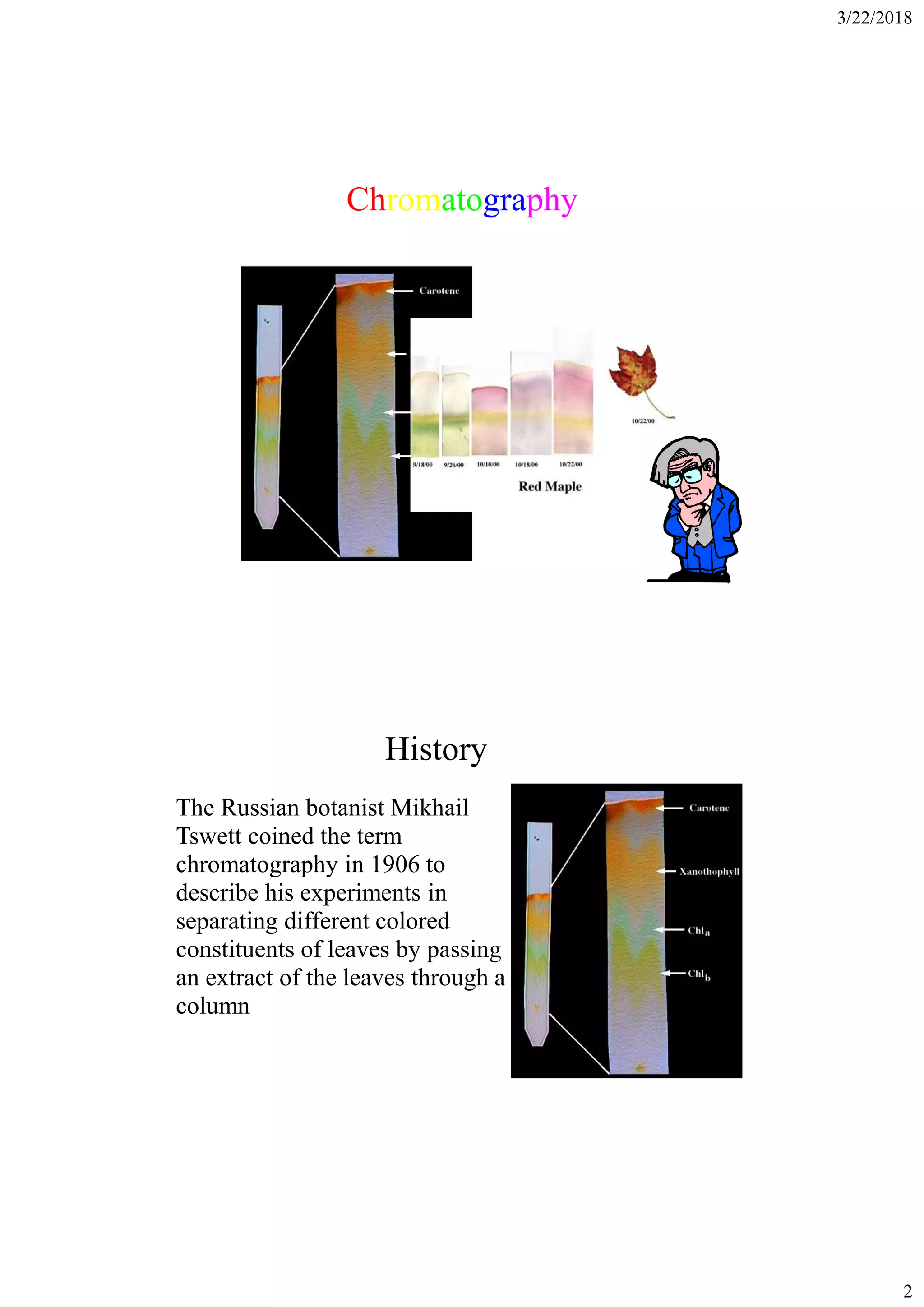 3/22/2018
2
Chromatography
History
The Russian botanist Mikhail
Tswett coined the term
chromatography in 1906 to
describe his experiments in
separating different colored
constituents of leaves by passing
an extract of the leaves through a
column
 