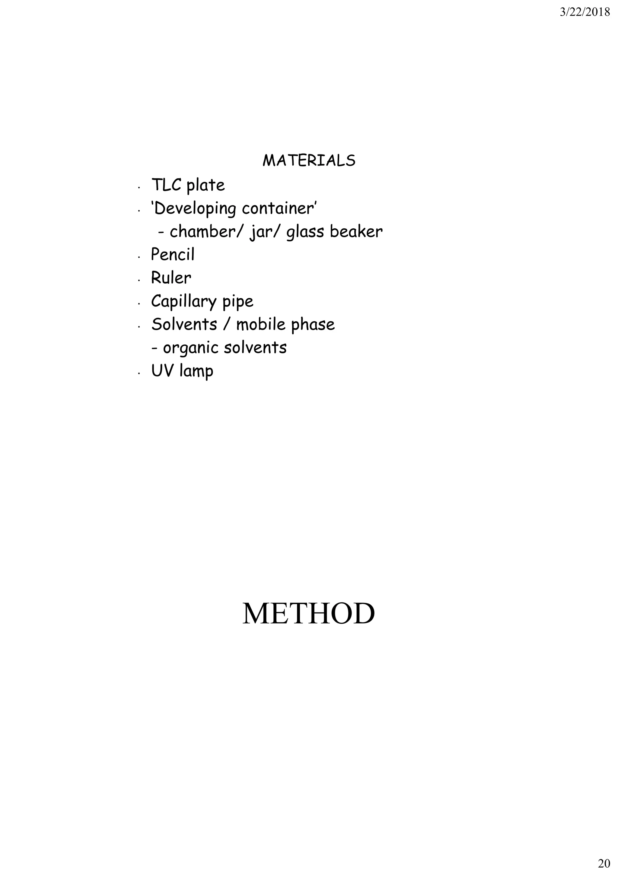 3/22/2018
20
MATERIALS
• TLC plate
• ‘Developing container’
- chamber/ jar/ glass beaker
• Pencil
• Ruler
• Capillary pipe
• Solvents / mobile phase
- organic solvents
• UV lamp
METHOD
 