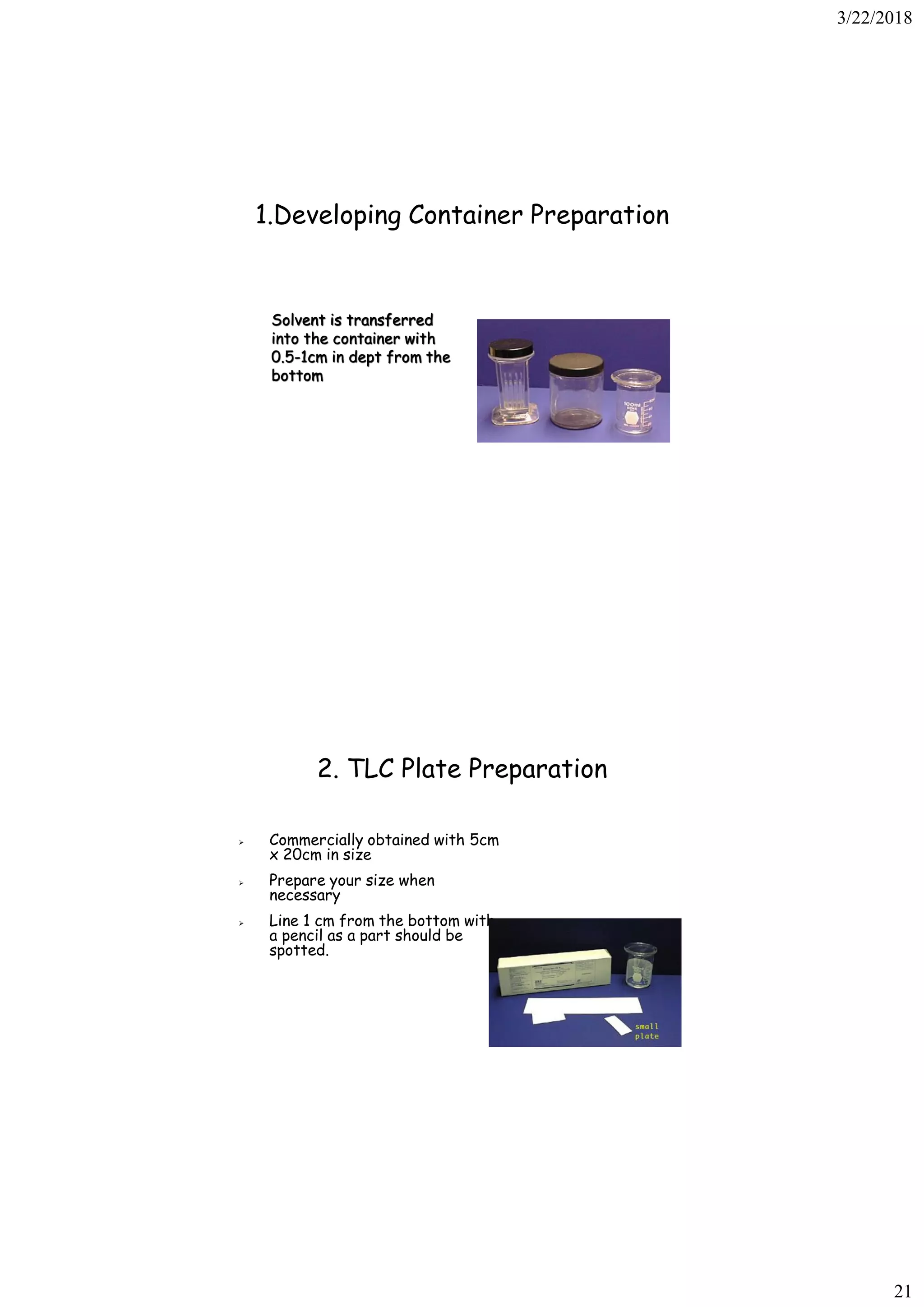 3/22/2018
21
1.Developing Container Preparation
Solvent is transferred
into the container with
0.5-1cm in dept from the
bottom
➢ Commercially obtained with 5cm
x 20cm in size
➢ Prepare your size when
necessary
➢ Line 1 cm from the bottom with
a pencil as a part should be
spotted.
2. TLC Plate Preparation
 