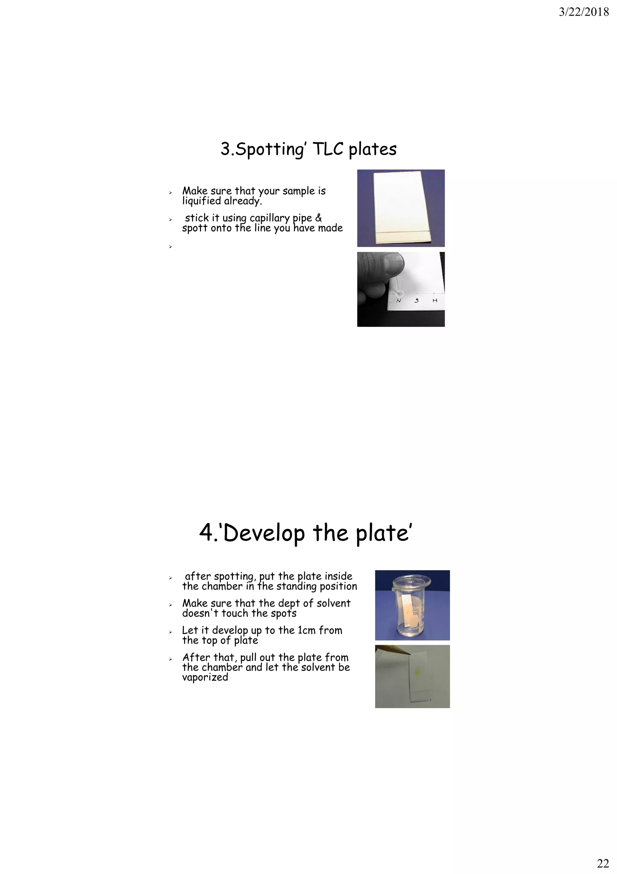 3/22/2018
22
3.Spotting’ TLC plates
➢ Make sure that your sample is
liquified already.
➢ stick it using capillary pipe &
spott onto the line you have made
➢
4.‘Develop the plate’
➢ after spotting, put the plate inside
the chamber in the standing position
➢ Make sure that the dept of solvent
doesn't touch the spots
➢ Let it develop up to the 1cm from
the top of plate
➢ After that, pull out the plate from
the chamber and let the solvent be
vaporized
 
