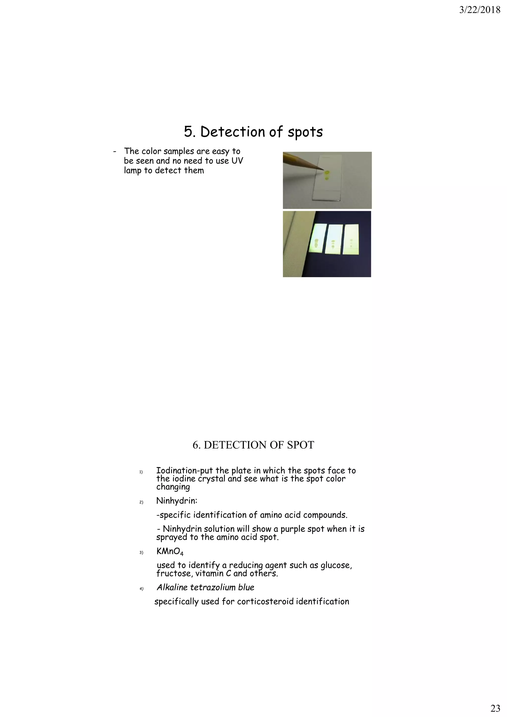 3/22/2018
23
5. Detection of spots
- The color samples are easy to
be seen and no need to use UV
lamp to detect them
6. DETECTION OF SPOT
1) Iodination-put the plate in which the spots face to
the iodine crystal and see what is the spot color
changing
2) Ninhydrin:
-specific identification of amino acid compounds.
- Ninhydrin solution will show a purple spot when it is
sprayed to the amino acid spot.
3) KMnO4
used to identify a reducing agent such as glucose,
fructose, vitamin C and others.
4) Alkaline tetrazolium blue
specifically used for corticosteroid identification
 