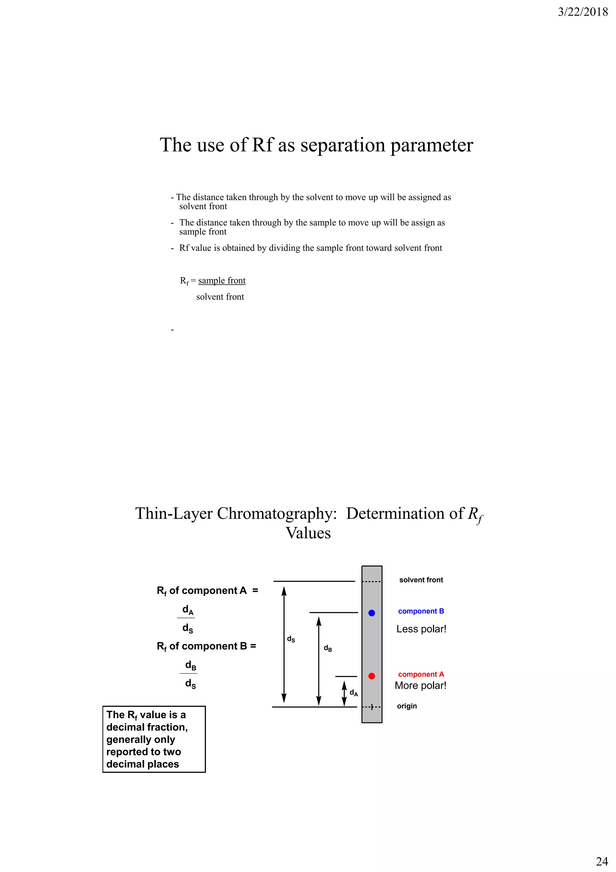 3/22/2018
24
The use of Rf as separation parameter
- The distance taken through by the solvent to move up will be assigned as
solvent front
- The distance taken through by the sample to move up will be assign as
sample front
- Rf value is obtained by dividing the sample front toward solvent front
Rf = sample front
solvent front
-
Thin-Layer Chromatography: Determination of Rf
Values
solvent front
component B
component A
origin
dS
dB
dA
Rf of component A =
dA
dS
Rf of component B =
dB
dS
The Rf value is a
decimal fraction,
generally only
reported to two
decimal places
More polar!
Less polar!
 
