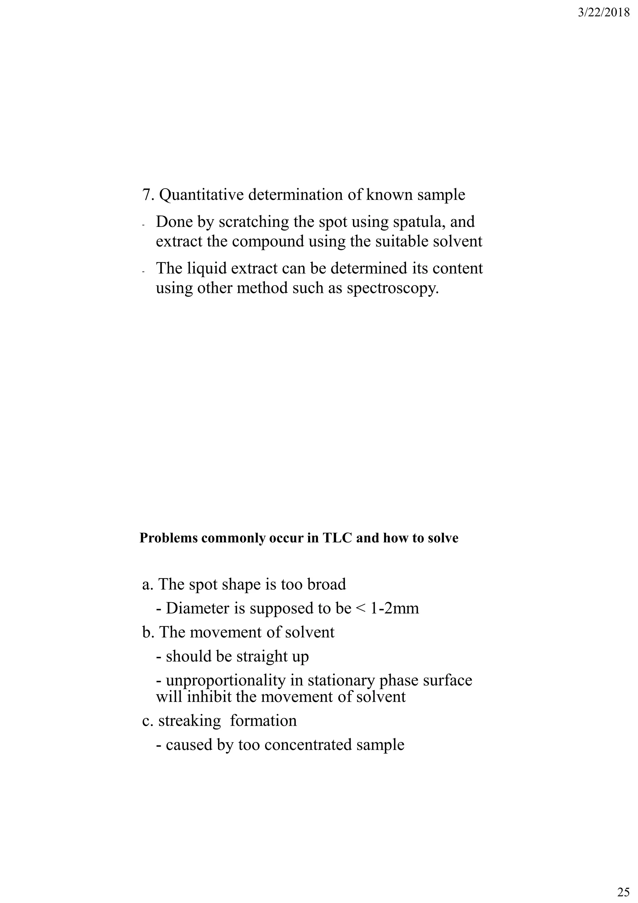3/22/2018
25
7. Quantitative determination of known sample
- Done by scratching the spot using spatula, and
extract the compound using the suitable solvent
- The liquid extract can be determined its content
using other method such as spectroscopy.
Problems commonly occur in TLC and how to solve
a. The spot shape is too broad
- Diameter is supposed to be < 1-2mm
b. The movement of solvent
- should be straight up
- unproportionality in stationary phase surface
will inhibit the movement of solvent
c. streaking formation
- caused by too concentrated sample
 