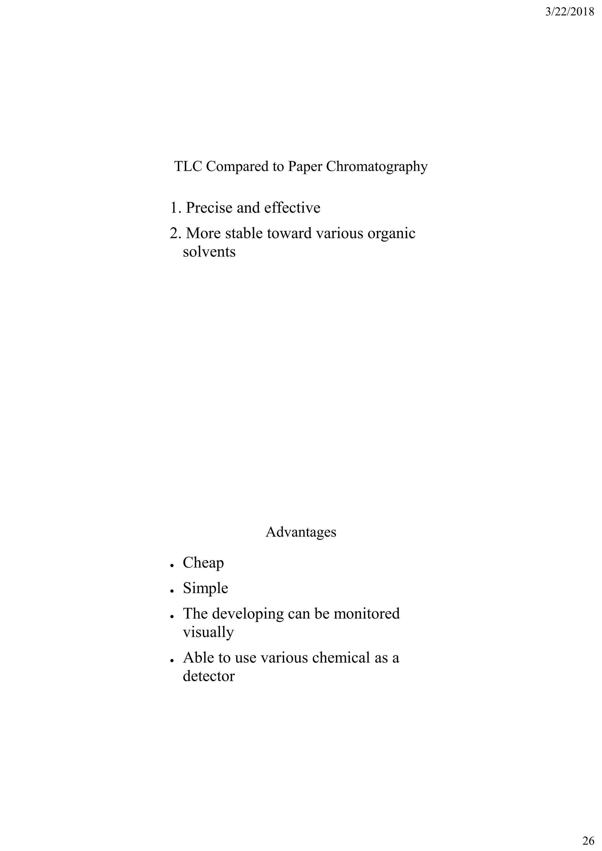 3/22/2018
26
TLC Compared to Paper Chromatography
1. Precise and effective
2. More stable toward various organic
solvents
Advantages
● Cheap
● Simple
● The developing can be monitored
visually
● Able to use various chemical as a
detector
 
