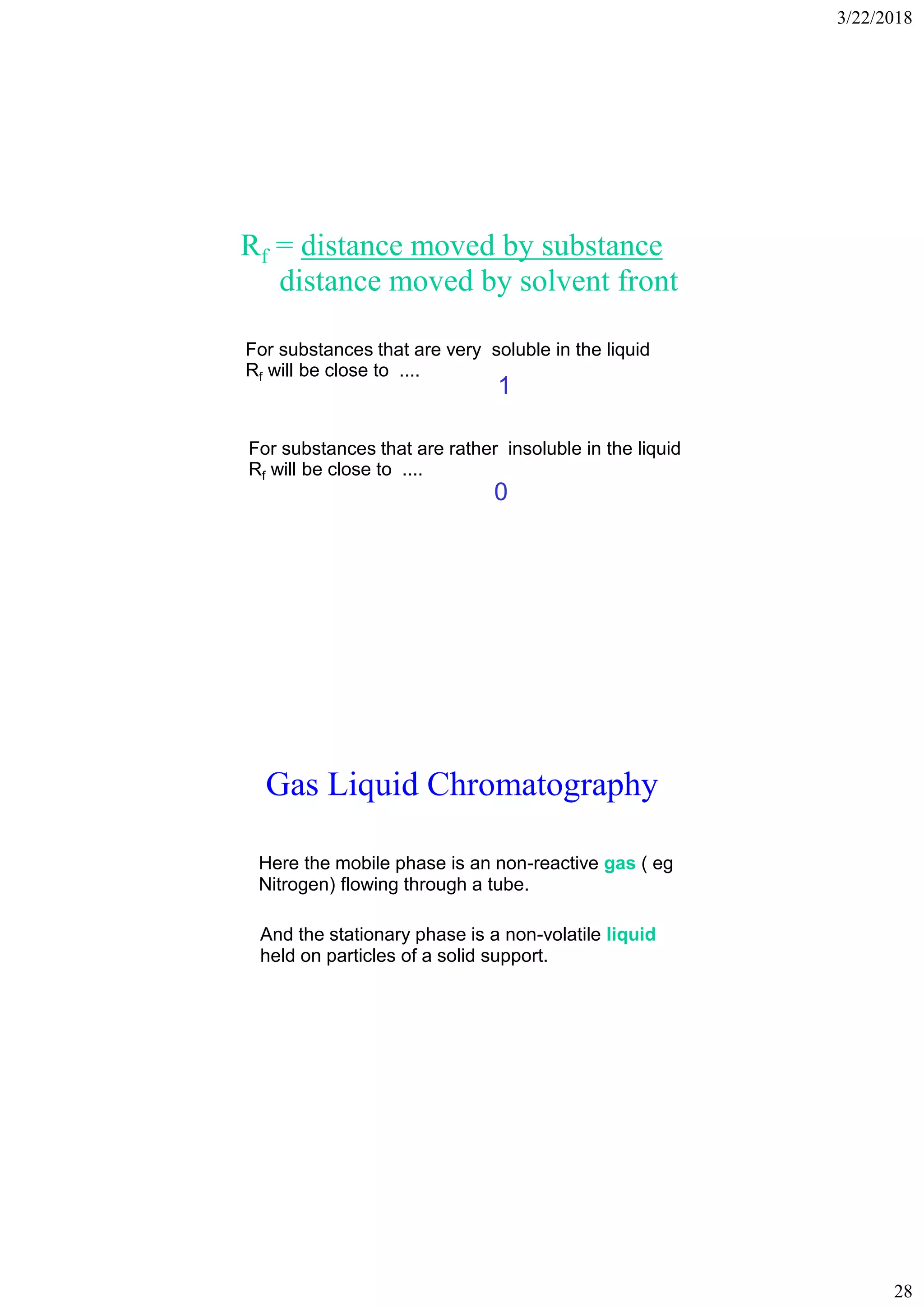 3/22/2018
28
Rf = distance moved by substance
distance moved by solvent front
For substances that are very soluble in the liquid
Rf will be close to ....
For substances that are rather insoluble in the liquid
Rf will be close to ....
1
0
Gas Liquid Chromatography
Here the mobile phase is an non-reactive gas ( eg
Nitrogen) flowing through a tube.
And the stationary phase is a non-volatile liquid
held on particles of a solid support.
 