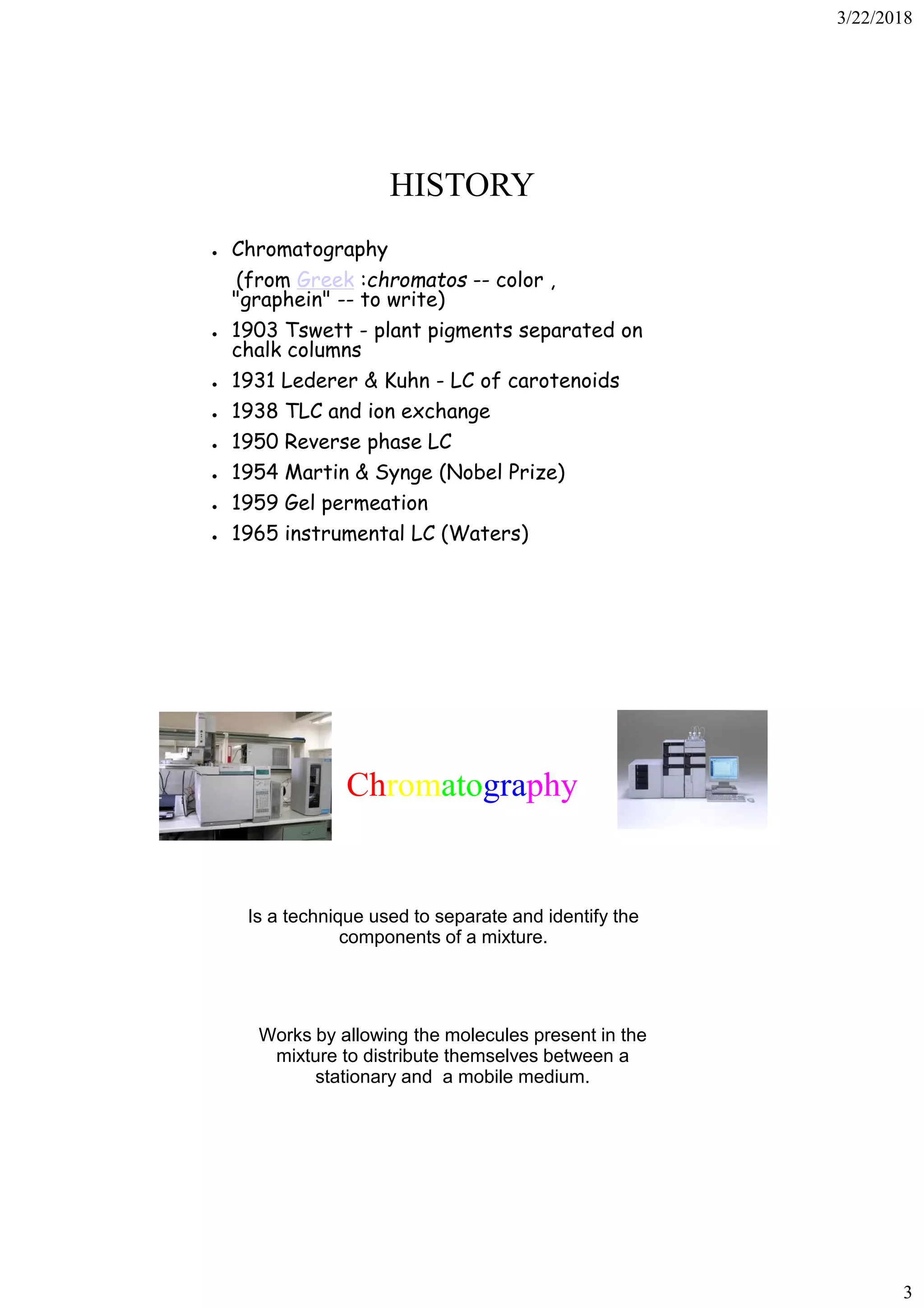 3/22/2018
3
HISTORY
● Chromatography
(from Greek :chromatos -- color ,
"graphein" -- to write)
● 1903 Tswett - plant pigments separated on
chalk columns
● 1931 Lederer & Kuhn - LC of carotenoids
● 1938 TLC and ion exchange
● 1950 Reverse phase LC
● 1954 Martin & Synge (Nobel Prize)
● 1959 Gel permeation
● 1965 instrumental LC (Waters)
Chromatography
Is a technique used to separate and identify the
components of a mixture.
Works by allowing the molecules present in the
mixture to distribute themselves between a
stationary and a mobile medium.
 