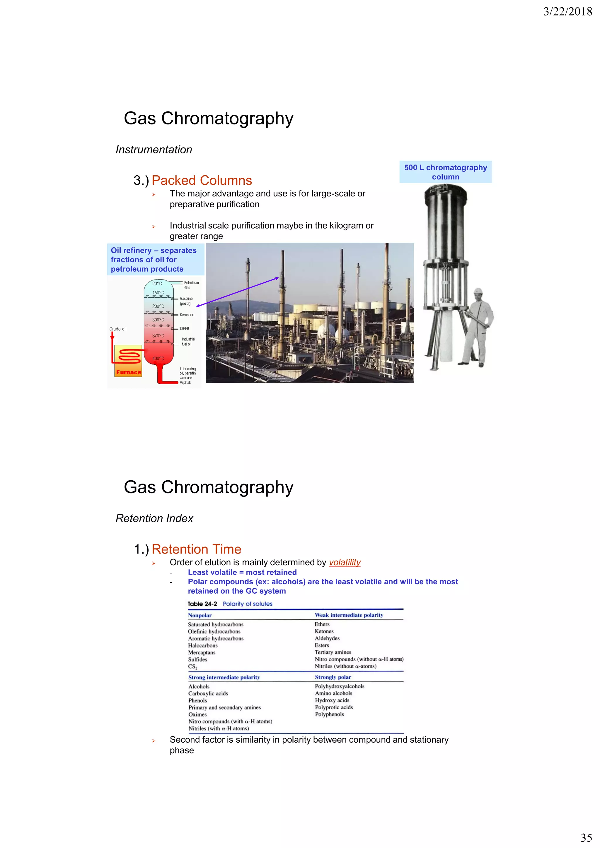 3/22/2018
35
Gas Chromatography
Instrumentation
3.) Packed Columns
➢ The major advantage and use is for large-scale or
preparative purification
➢ Industrial scale purification maybe in the kilogram or
greater range
500 L chromatography
column
Oil refinery – separates
fractions of oil for
petroleum products
Gas Chromatography
Retention Index
1.) Retention Time
➢ Order of elution is mainly determined by volatility
- Least volatile = most retained
- Polar compounds (ex: alcohols) are the least volatile and will be the most
retained on the GC system
➢ Second factor is similarity in polarity between compound and stationary
phase
 