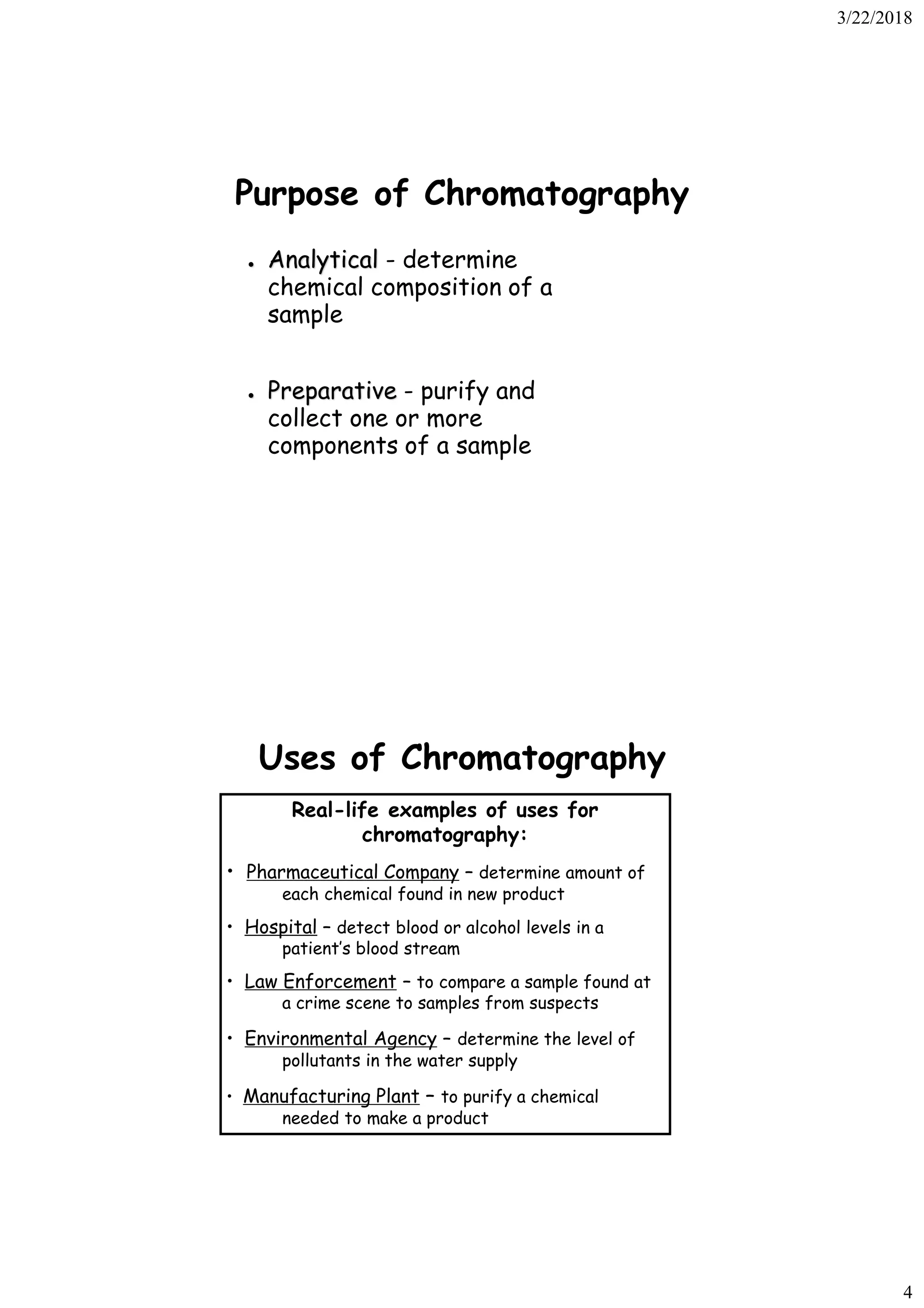 3/22/2018
4
Purpose of Chromatography
● Analytical - determine
chemical composition of a
sample
● Preparative - purify and
collect one or more
components of a sample
Uses of Chromatography
Real-life examples of uses for
chromatography:
• Pharmaceutical Company – determine amount of
each chemical found in new product
• Hospital – detect blood or alcohol levels in a
patient’s blood stream
• Law Enforcement – to compare a sample found at
a crime scene to samples from suspects
• Environmental Agency – determine the level of
pollutants in the water supply
• Manufacturing Plant – to purify a chemical
needed to make a product
 