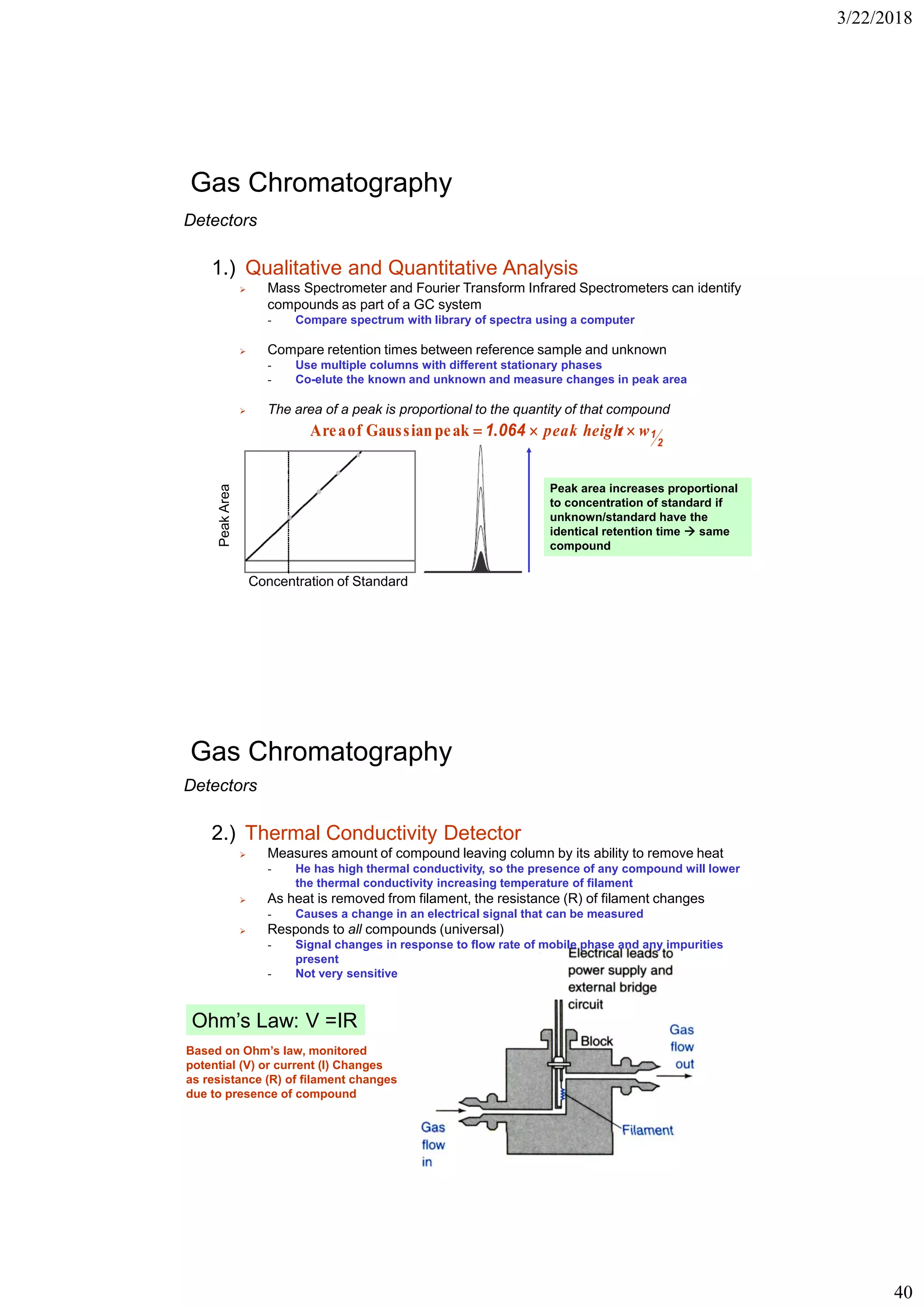 3/22/2018
40
Gas Chromatography
Detectors
1.) Qualitative and Quantitative Analysis
➢ Mass Spectrometer and Fourier Transform Infrared Spectrometers can identify
compounds as part of a GC system
- Compare spectrum with library of spectra using a computer
➢ Compare retention times between reference sample and unknown
- Use multiple columns with different stationary phases
- Co-elute the known and unknown and measure changes in peak area
➢ The area of a peak is proportional to the quantity of that compound
2
10641 wtpeak heigh. peakGaussianofArea
PeakArea
Concentration of Standard
Peak area increases proportional
to concentration of standard if
unknown/standard have the
identical retention time  same
compound
Gas Chromatography
Ohm’s Law: V =IR
Based on Ohm’s law, monitored
potential (V) or current (I) Changes
as resistance (R) of filament changes
due to presence of compound
Detectors
2.) Thermal Conductivity Detector
➢ Measures amount of compound leaving column by its ability to remove heat
- He has high thermal conductivity, so the presence of any compound will lower
the thermal conductivity increasing temperature of filament
➢ As heat is removed from filament, the resistance (R) of filament changes
- Causes a change in an electrical signal that can be measured
➢ Responds to all compounds (universal)
- Signal changes in response to flow rate of mobile phase and any impurities
present
- Not very sensitive
 