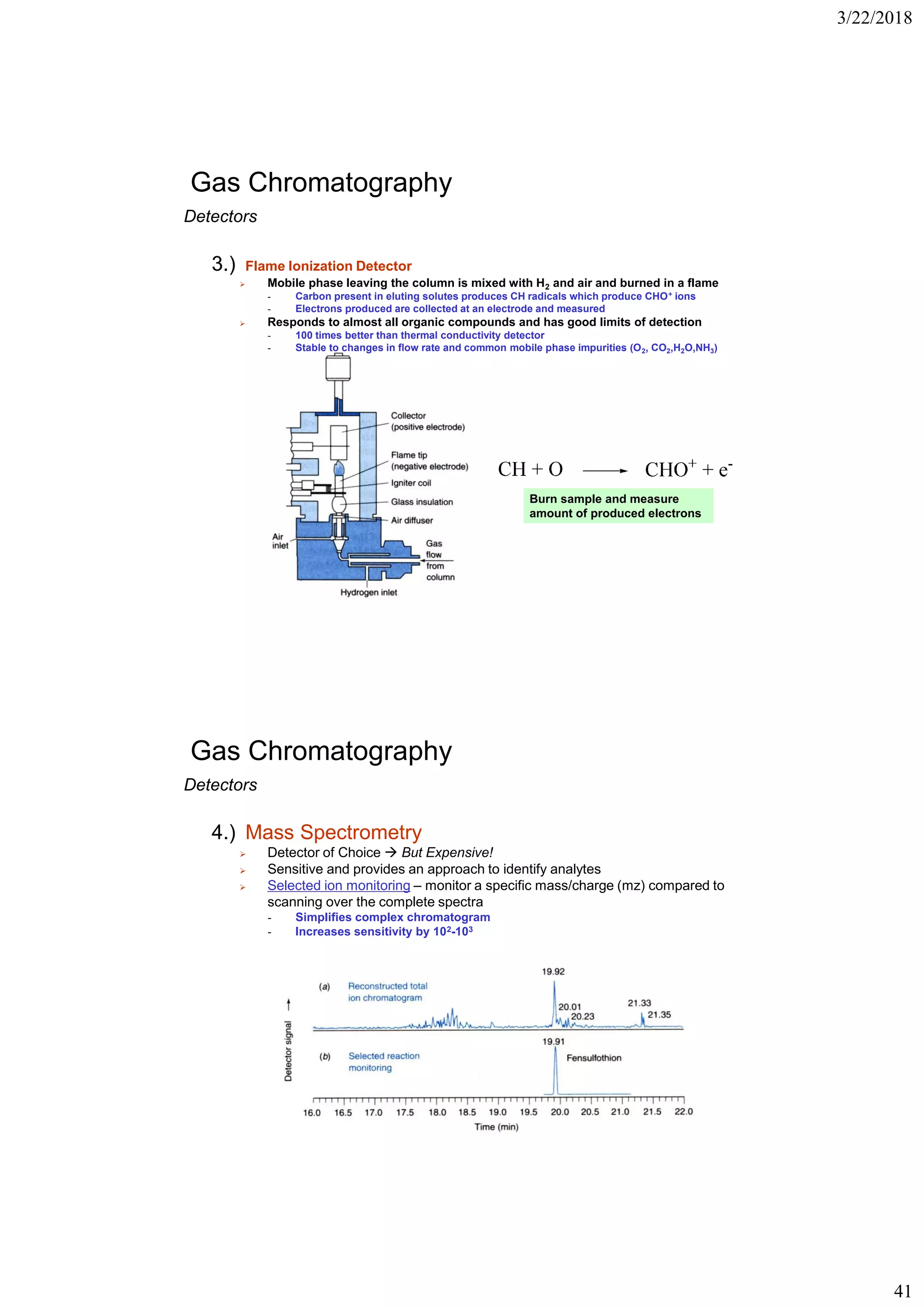 3/22/2018
41
Gas Chromatography
Detectors
3.) Flame Ionization Detector
➢ Mobile phase leaving the column is mixed with H2 and air and burned in a flame
- Carbon present in eluting solutes produces CH radicals which produce CHO+ ions
- Electrons produced are collected at an electrode and measured
➢ Responds to almost all organic compounds and has good limits of detection
- 100 times better than thermal conductivity detector
- Stable to changes in flow rate and common mobile phase impurities (O2, CO2,H2O,NH3)
Burn sample and measure
amount of produced electrons
Gas Chromatography
Detectors
4.) Mass Spectrometry
➢ Detector of Choice  But Expensive!
➢ Sensitive and provides an approach to identify analytes
➢ Selected ion monitoring – monitor a specific mass/charge (mz) compared to
scanning over the complete spectra
- Simplifies complex chromatogram
- Increases sensitivity by 102-103
 