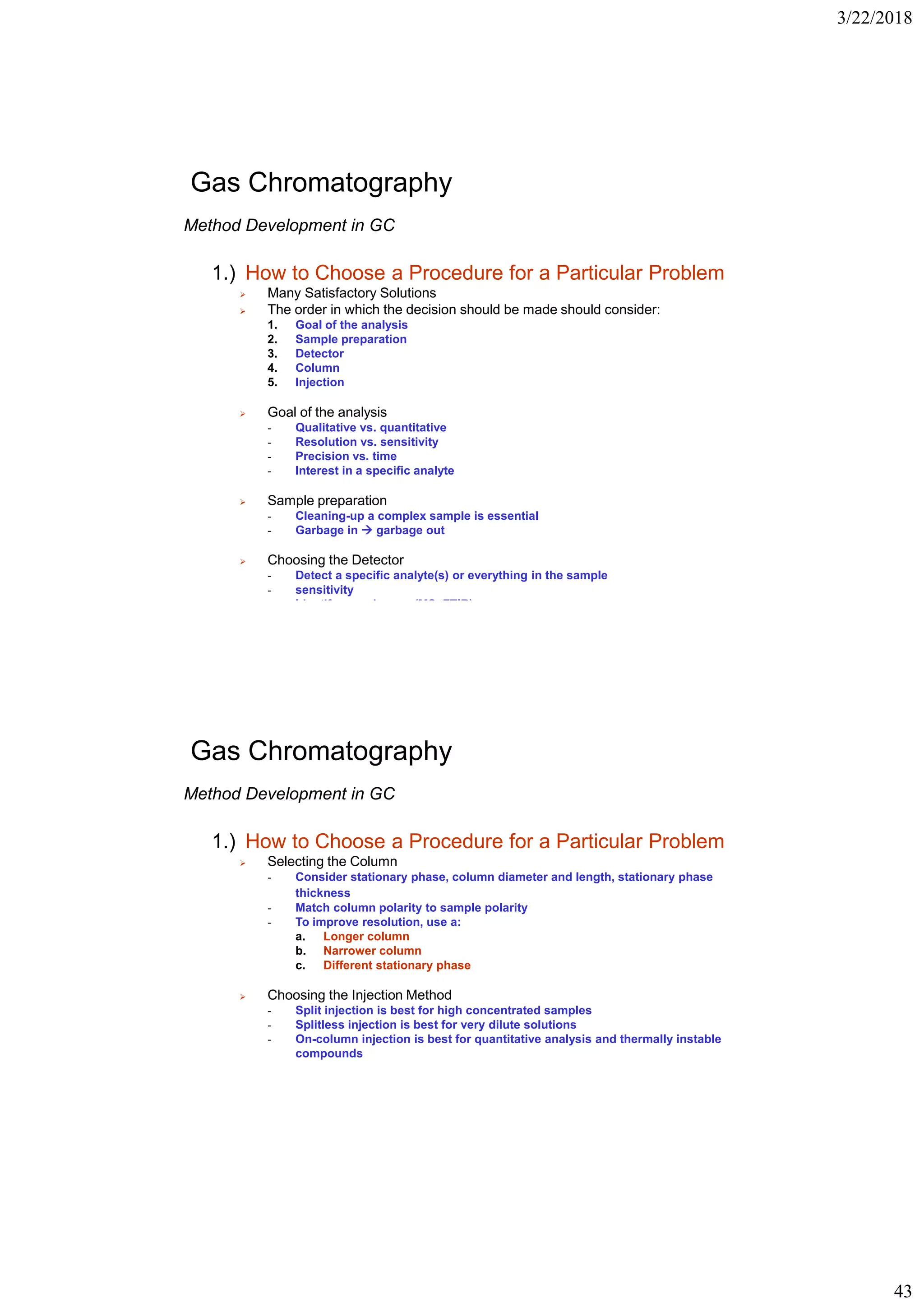 3/22/2018
43
Gas Chromatography
Method Development in GC
1.) How to Choose a Procedure for a Particular Problem
➢ Many Satisfactory Solutions
➢ The order in which the decision should be made should consider:
1. Goal of the analysis
2. Sample preparation
3. Detector
4. Column
5. Injection
➢ Goal of the analysis
- Qualitative vs. quantitative
- Resolution vs. sensitivity
- Precision vs. time
- Interest in a specific analyte
➢ Sample preparation
- Cleaning-up a complex sample is essential
- Garbage in  garbage out
➢ Choosing the Detector
- Detect a specific analyte(s) or everything in the sample
- sensitivity
- Identify an unknown (MS, FTIR)
Gas Chromatography
Method Development in GC
1.) How to Choose a Procedure for a Particular Problem
➢ Selecting the Column
- Consider stationary phase, column diameter and length, stationary phase
thickness
- Match column polarity to sample polarity
- To improve resolution, use a:
a. Longer column
b. Narrower column
c. Different stationary phase
➢ Choosing the Injection Method
- Split injection is best for high concentrated samples
- Splitless injection is best for very dilute solutions
- On-column injection is best for quantitative analysis and thermally instable
compounds
 