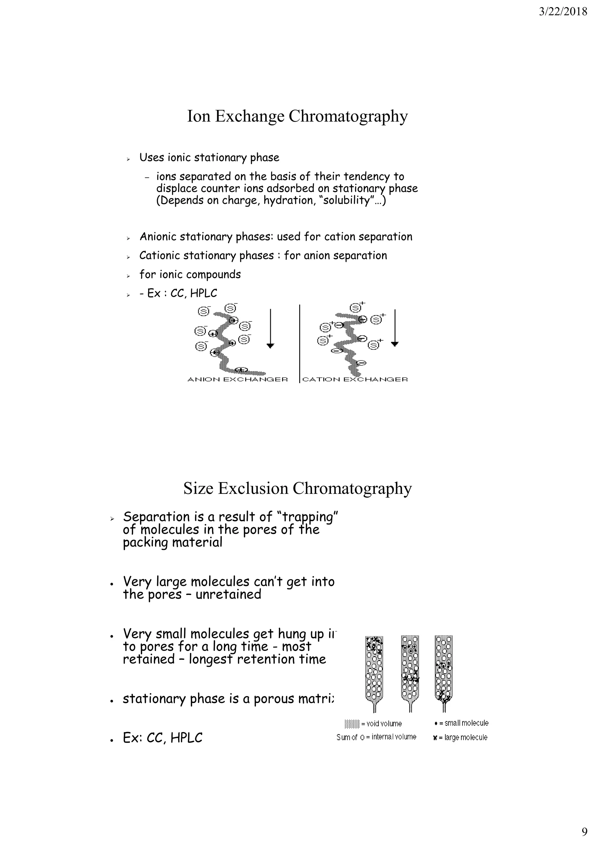 3/22/2018
9
Ion Exchange Chromatography
➢ Uses ionic stationary phase
– ions separated on the basis of their tendency to
displace counter ions adsorbed on stationary phase
(Depends on charge, hydration, “solubility”…)
➢ Anionic stationary phases: used for cation separation
➢ Cationic stationary phases : for anion separation
➢ for ionic compounds
➢ - Ex : CC, HPLC
Size Exclusion Chromatography
➢ Separation is a result of “trapping”
of molecules in the pores of the
packing material
● Very large molecules can’t get into
the pores – unretained
● Very small molecules get hung up in
to pores for a long time - most
retained – longest retention time
● stationary phase is a porous matrix
● Ex: CC, HPLC
 