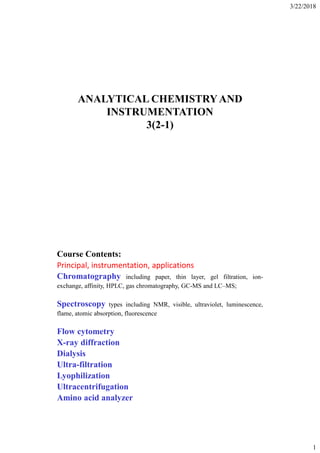 3/22/2018
1
ANALYTICAL CHEMISTRYAND
INSTRUMENTATION
3(2-1)
Course Contents:
Principal, instrumentation, applications
Chromatography including paper, thin layer, gel filtration, ion-
exchange, affinity, HPLC, gas chromatography, GC-MS and LC–MS;
Spectroscopy types including NMR, visible, ultraviolet, luminescence,
flame, atomic absorption, fluorescence
Flow cytometry
X-ray diffraction
Dialysis
Ultra-filtration
Lyophilization
Ultracentrifugation
Amino acid analyzer
 