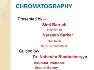 CHROMATOGRAPHY
Presented by –
Simi Baruah
Roll No-18
Narayan Sarkar
Roll No-6
M.Sc. 3rd semester
Guided by-
Dr. Nabanita Bhattacharyya
Assistant Professor
Dept. of Botany
 