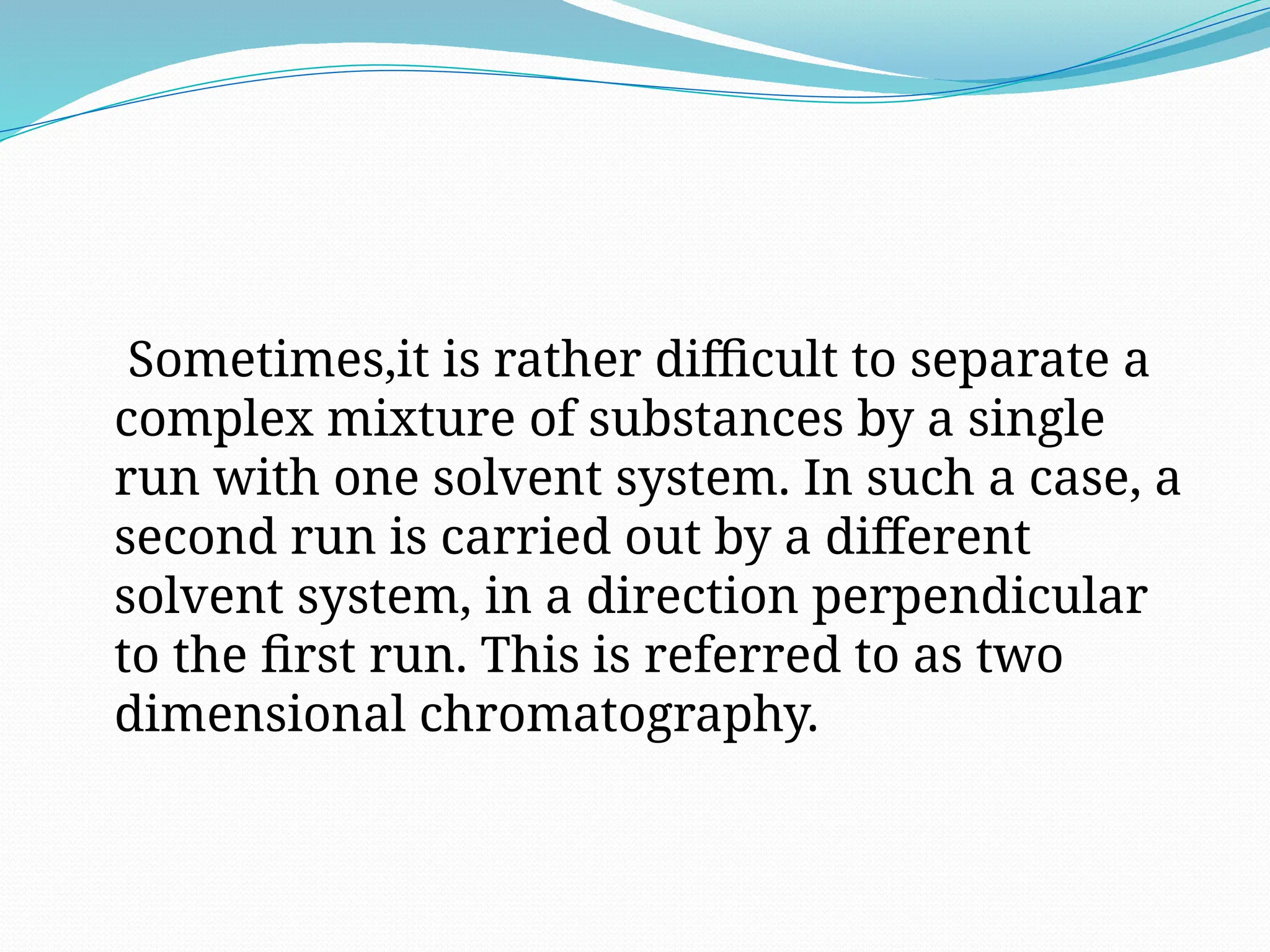 Sometimes,it is rather difficult to separate a
complex mixture of substances by a single
run with one solvent system. In such a case, a
second run is carried out by a different
solvent system, in a direction perpendicular
to the first run. This is referred to as two
dimensional chromatography.
 
