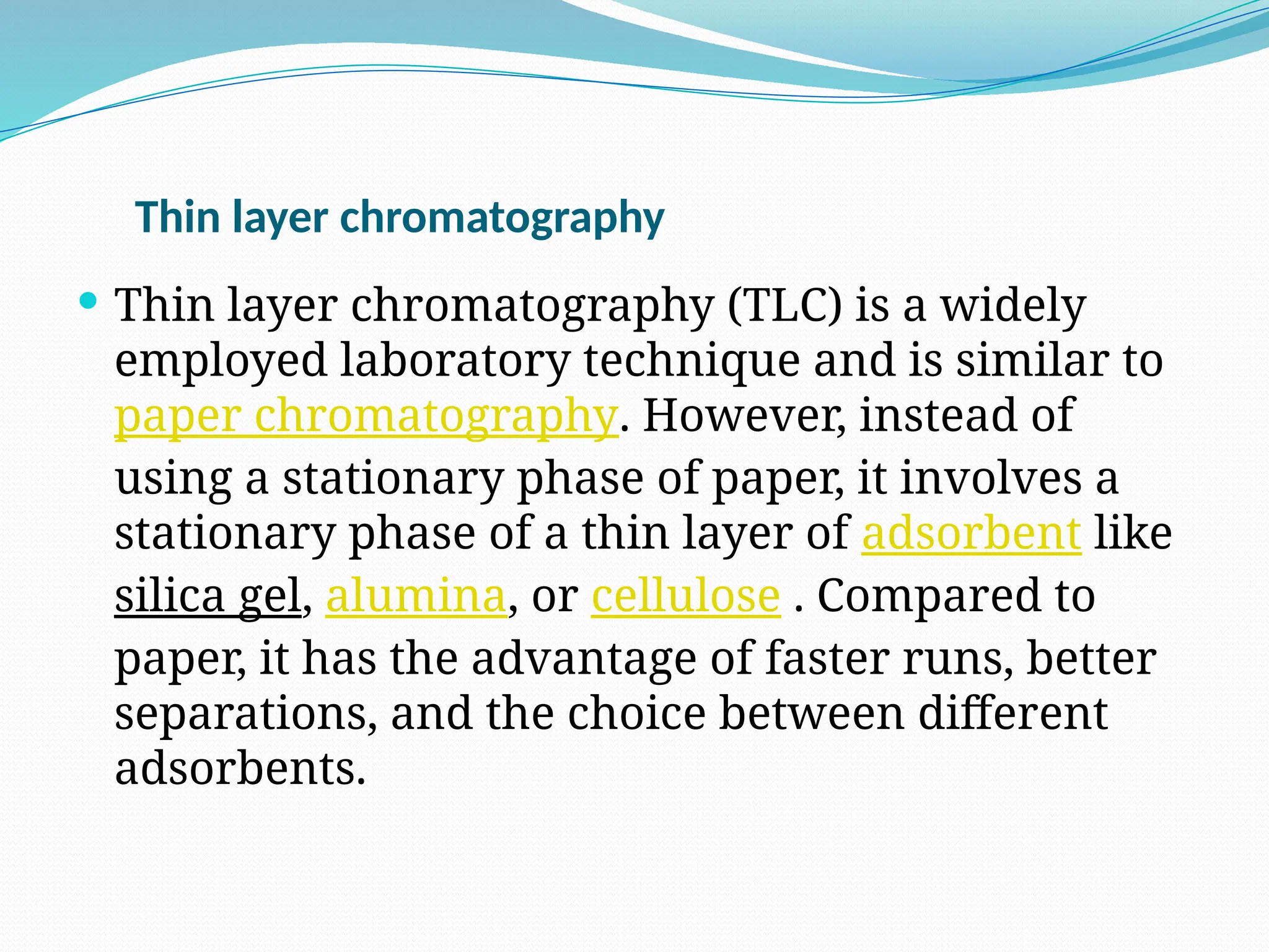 Thin layer chromatography
 Thin layer chromatography (TLC) is a widely
employed laboratory technique and is similar to
paper chromatography. However, instead of
using a stationary phase of paper, it involves a
stationary phase of a thin layer of adsorbent like
silica gel, alumina, or cellulose . Compared to
paper, it has the advantage of faster runs, better
separations, and the choice between different
adsorbents.
 