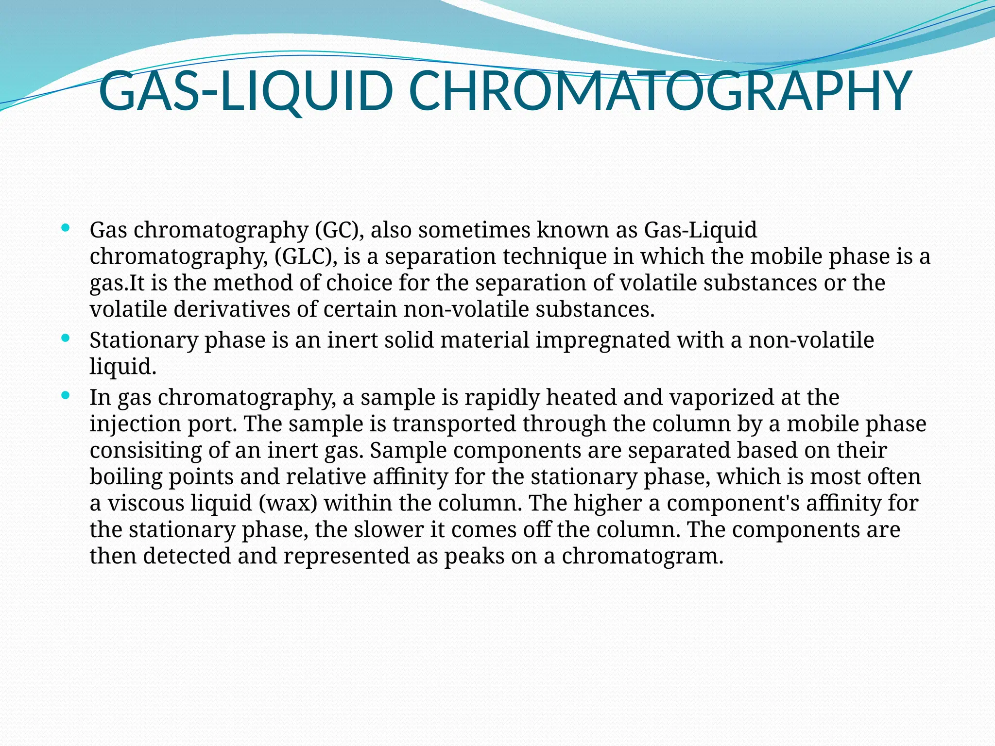 GAS-LIQUID CHROMATOGRAPHY
 Gas chromatography (GC), also sometimes known as Gas-Liquid
chromatography, (GLC), is a separation technique in which the mobile phase is a
gas.It is the method of choice for the separation of volatile substances or the
volatile derivatives of certain non-volatile substances.
 Stationary phase is an inert solid material impregnated with a non-volatile
liquid.
 In gas chromatography, a sample is rapidly heated and vaporized at the
injection port. The sample is transported through the column by a mobile phase
consisiting of an inert gas. Sample components are separated based on their
boiling points and relative affinity for the stationary phase, which is most often
a viscous liquid (wax) within the column. The higher a component's affinity for
the stationary phase, the slower it comes off the column. The components are
then detected and represented as peaks on a chromatogram.
 