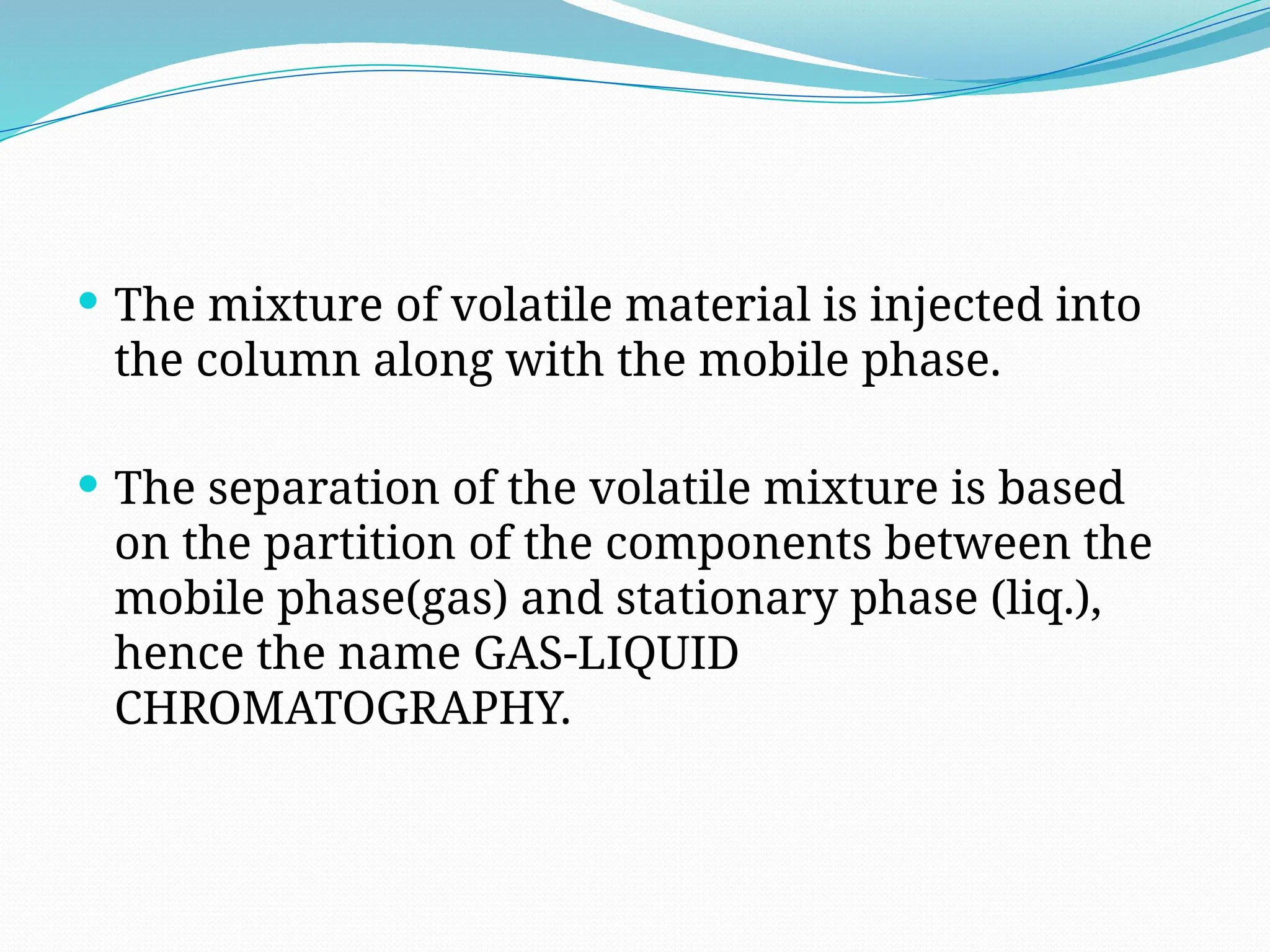  The mixture of volatile material is injected into
the column along with the mobile phase.
 The separation of the volatile mixture is based
on the partition of the components between the
mobile phase(gas) and stationary phase (liq.),
hence the name GAS-LIQUID
CHROMATOGRAPHY.
 