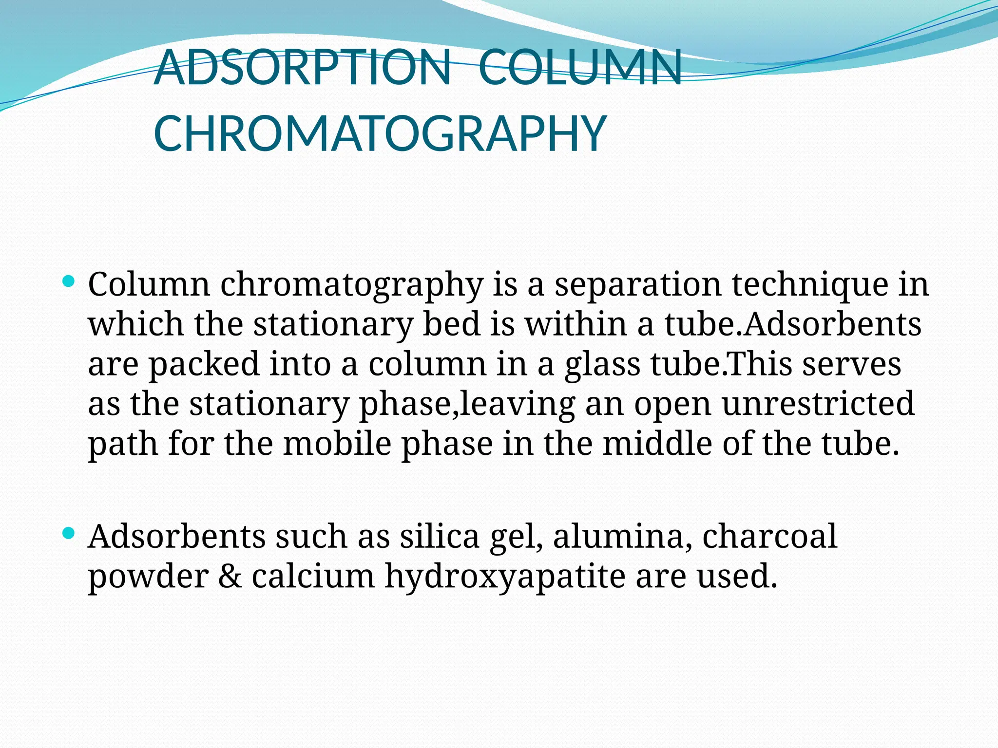 ADSORPTION COLUMN
CHROMATOGRAPHY
 Column chromatography is a separation technique in
which the stationary bed is within a tube.Adsorbents
are packed into a column in a glass tube.This serves
as the stationary phase,leaving an open unrestricted
path for the mobile phase in the middle of the tube.
 Adsorbents such as silica gel, alumina, charcoal
powder & calcium hydroxyapatite are used.
 