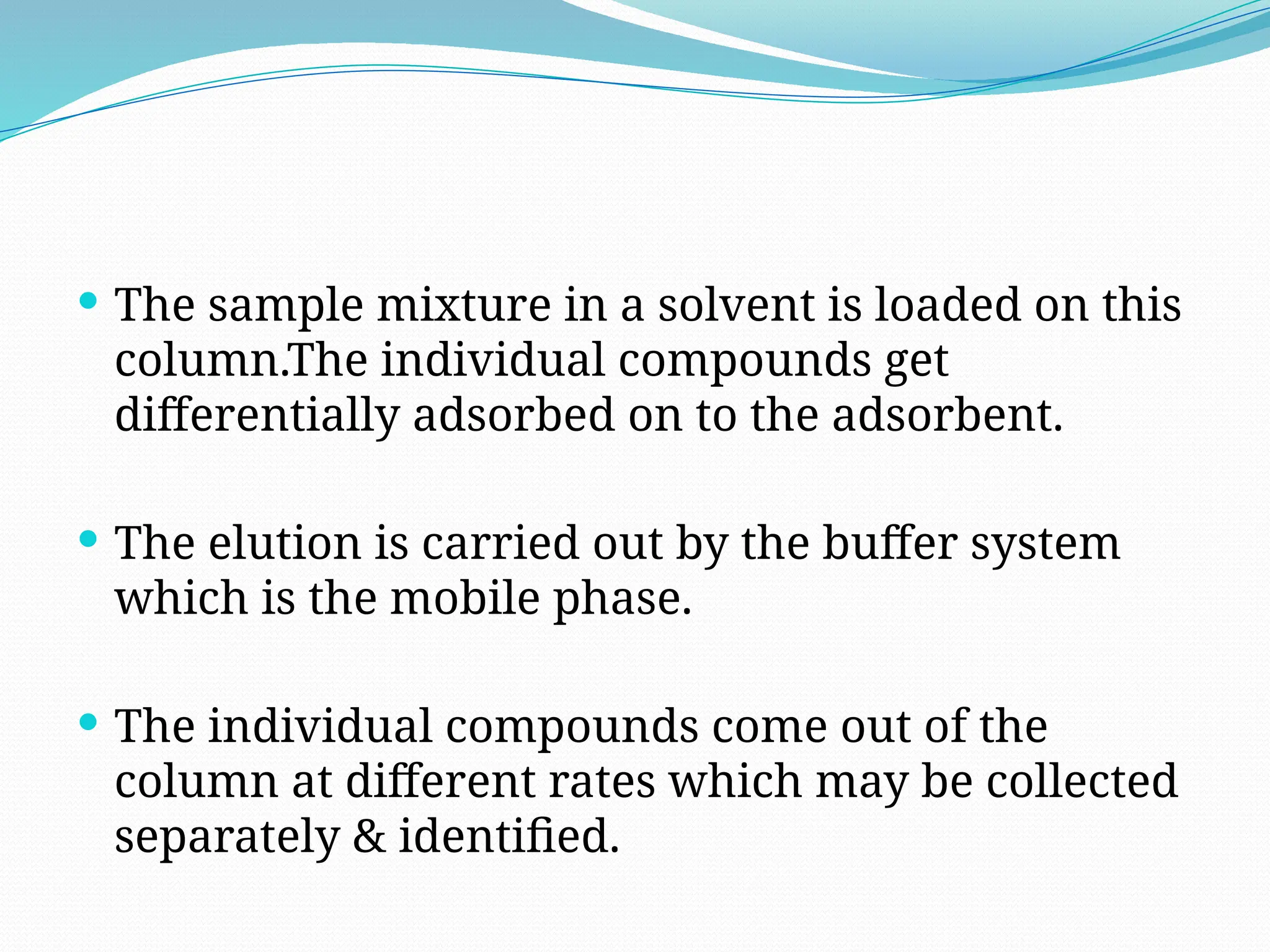  The sample mixture in a solvent is loaded on this
column.The individual compounds get
differentially adsorbed on to the adsorbent.
 The elution is carried out by the buffer system
which is the mobile phase.
 The individual compounds come out of the
column at different rates which may be collected
separately & identified.
 